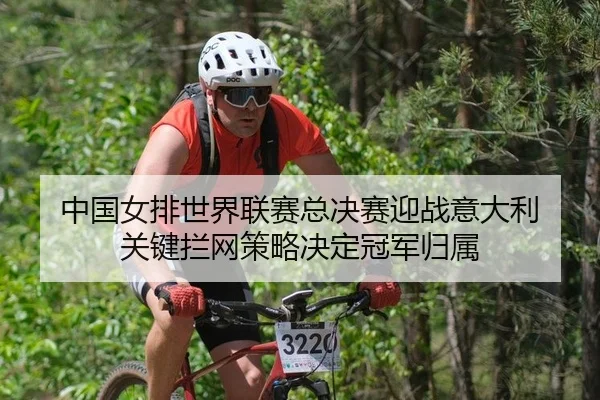 中国女排世界联赛总决赛迎战意大利 关键拦网策略决定冠军归属